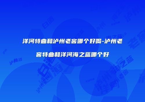 洋河特曲和泸州老窖哪个好喝-泸州老窖特曲和洋河海之蓝哪个好