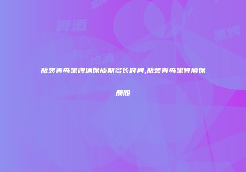 瓶装青岛黑啤酒保质期多长时间,瓶装青岛黑啤酒保质期