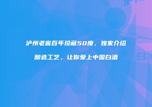 泸州老窖百年珍藏50度，独家介绍酿造工艺，让你爱上中国白酒