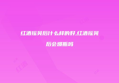 红酒摇晃后什么样的好,红酒摇晃后会爆瓶吗