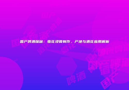 国产啤酒探秘：雪花浸膏制作、产地与酒花应用解析