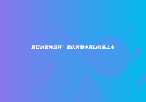 夏日消暑新选择：重庆啤酒小麦白新品上市