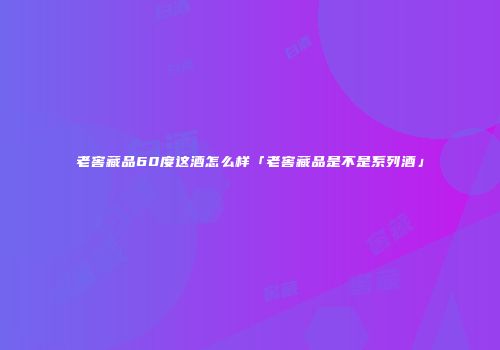 老窖藏品60度这酒怎么样「老窖藏品是不是系列酒」