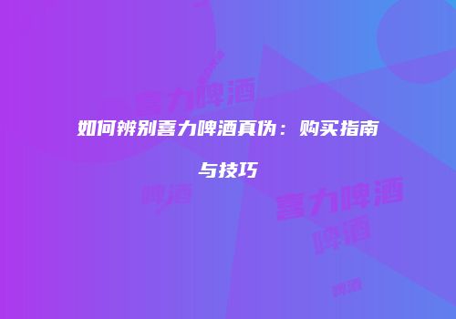 如何辨别喜力啤酒真伪：购买指南与技巧