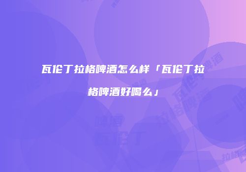 瓦伦丁拉格啤酒怎么样「瓦伦丁拉格啤酒好喝么」