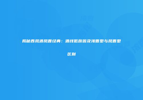 揭秘西凤酒凤香经典：酒线低原因及浓香型与凤香型区别