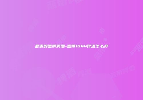 最贵的蓝带啤酒-蓝带1844啤酒怎么样