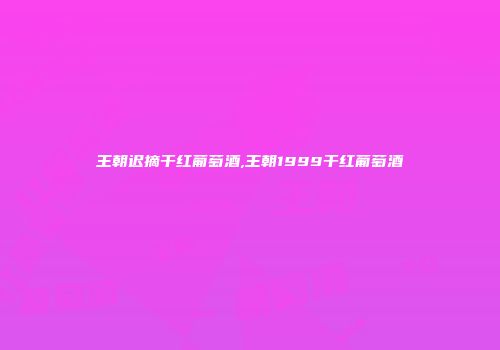 王朝迟摘干红葡萄酒,王朝1999干红葡萄酒