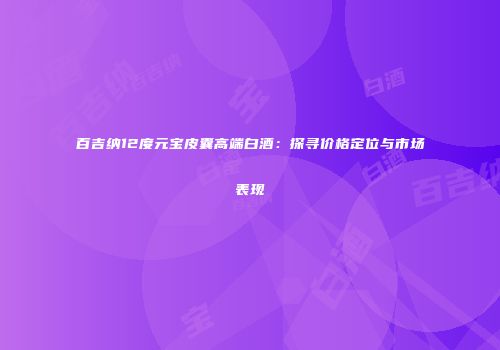 百吉纳12度元宝皮囊高端白酒：探寻价格定位与市场表现