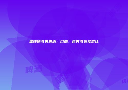 黑啤酒与黄啤酒：口感、营养与选择对比