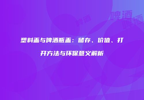 塑料盖与啤酒瓶盖：储存、价值、打开方法与环保意义解析