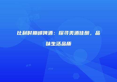 比利时巅峰啤酒：探寻美酒佳酿，品味生活品质