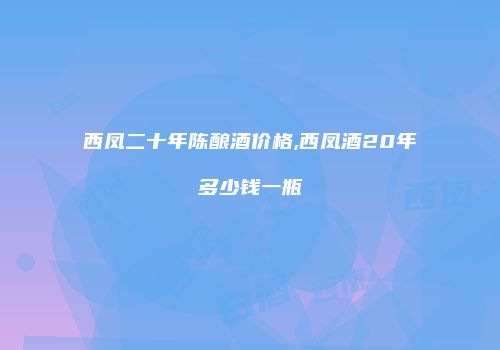西凤二十年陈酿酒价格,西凤酒20年多少钱一瓶