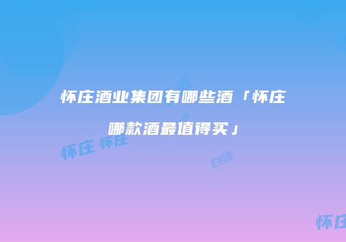 怀庄酒业集团有哪些酒「怀庄哪款酒最值得买」