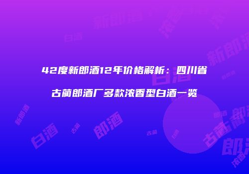42度新郎酒12年价格解析：四川省古蔺郎酒厂多款浓香型白酒一览