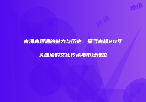 青海青稞酒的魅力与历史：探寻青稞20年头曲酒的文化传承与市场地位