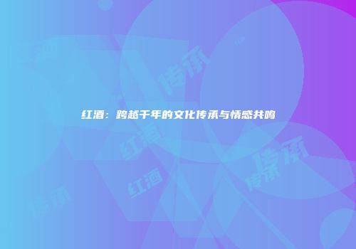 红酒：跨越千年的文化传承与情感共鸣