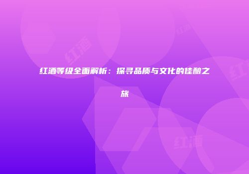 红酒等级全面解析：探寻品质与文化的佳酿之旅