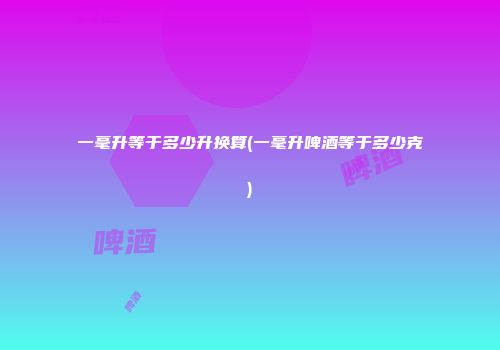 一毫升等于多少升换算(一毫升啤酒等于多少克)