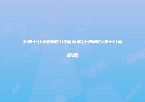 王朝干红藏酿解百纳葡萄酒(王朝解百纳干红葡萄酒)