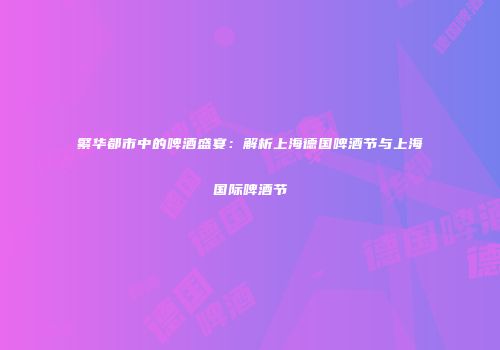 繁华都市中的啤酒盛宴：解析上海德国啤酒节与上海国际啤酒节