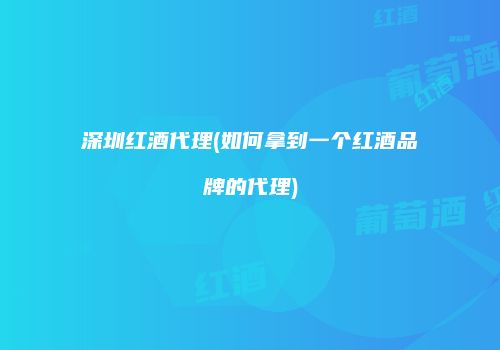 深圳红酒代理(如何拿到一个红酒品牌的代理)