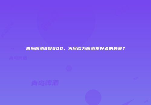 青岛啤酒8度600，为何成为啤酒爱好者的最爱？