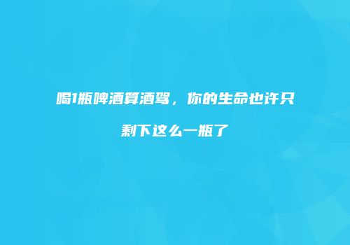 喝1瓶啤酒算酒驾，你的生命也许只剩下这么一瓶了