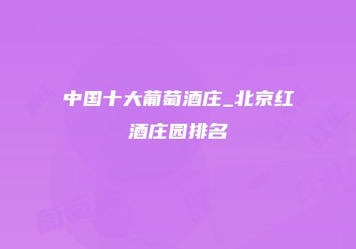 中国十大葡萄酒庄_北京红酒庄园排名