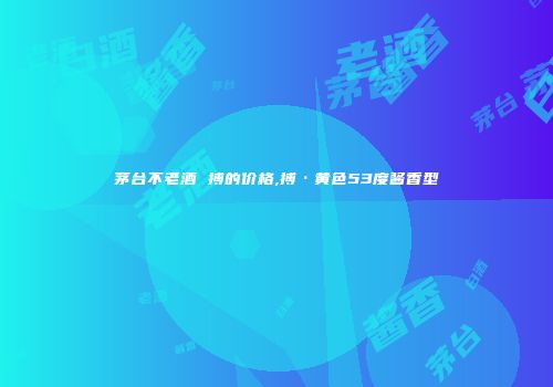 茅台不老酒 搏的价格,搏·黄色53度酱香型