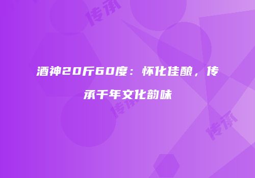 酒神20斤60度：怀化佳酿，传承千年文化韵味