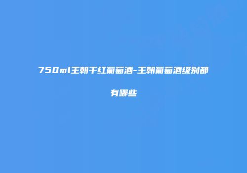 750ml王朝干红葡萄酒-王朝葡萄酒级别都有哪些