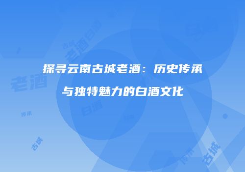探寻云南古城老酒：历史传承与独特魅力的白酒文化