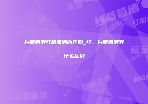 白葡萄酒红葡萄酒的区别_红、白葡萄酒有什么区别