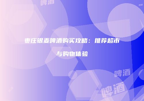 枣庄银麦啤酒购买攻略：推荐超市与购物体验