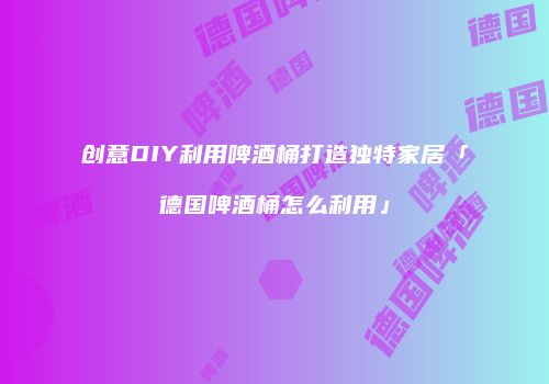 创意DIY利用啤酒桶打造独特家居「德国啤酒桶怎么利用」