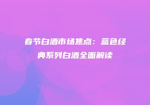 春节白酒市场焦点：蓝色经典系列白酒全面解读