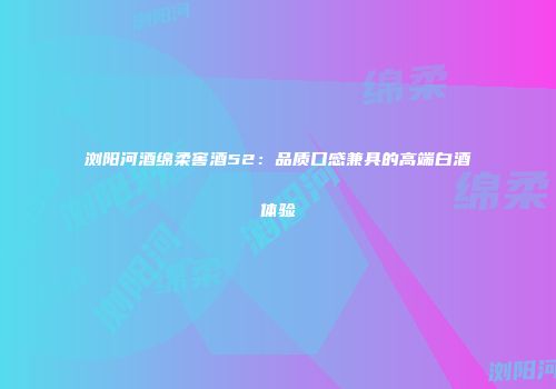 浏阳河酒绵柔窖酒52：品质口感兼具的高端白酒体验
