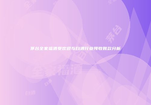 茅台全家福酒受欢迎与白酒行业预收账款分析