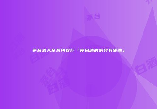 茅台酒大全系列排行「茅台酒的系列有哪些」