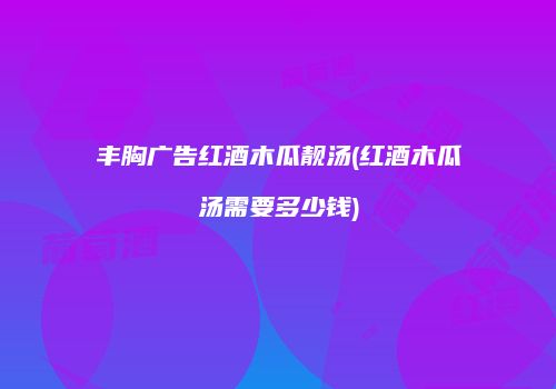 丰胸广告红酒木瓜靓汤(红酒木瓜汤需要多少钱)