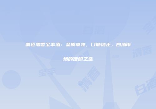 国色清香宝丰酒：品质卓越，口感纯正，白酒市场的佳酿之选