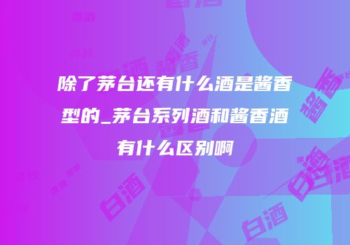 除了茅台还有什么酒是酱香型的_茅台系列酒和酱香酒有什么区别啊