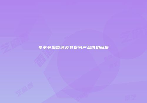 景芝芝麻香酒及其系列产品价格解析