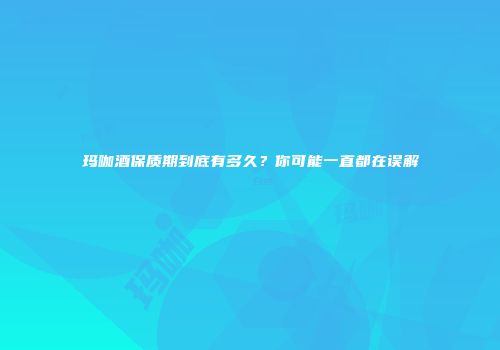 玛咖酒保质期到底有多久？你可能一直都在误解