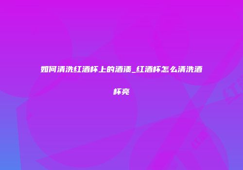 如何清洗红酒杯上的酒渍_红酒杯怎么清洗酒杯亮