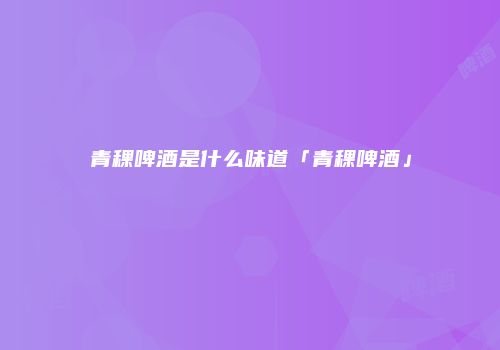 青稞啤酒是什么味道「青稞啤酒」
