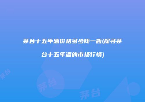 茅台十五年酒价格多少钱一瓶(探寻茅台十五年酒的市场行情)