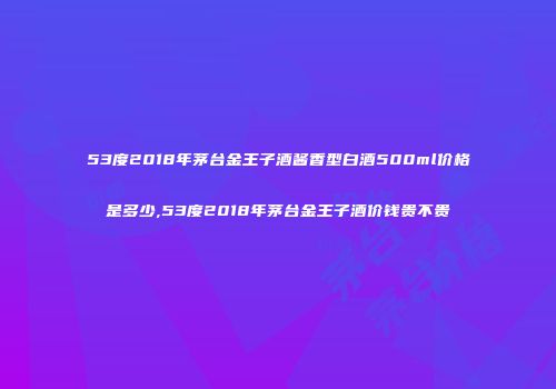 53度2018年茅台金王子酒酱香型白酒500ml价格是多少,53度2018年茅台金王子酒价钱贵不贵