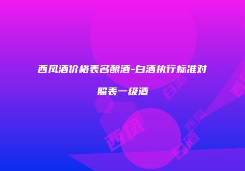 西凤酒价格表名酿酒-白酒执行标准对照表一级酒
